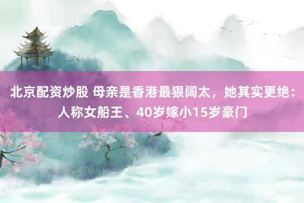 北京配资炒股 母亲是香港最狠阔太，她其实更绝：人称女船王、40岁嫁小15岁豪门