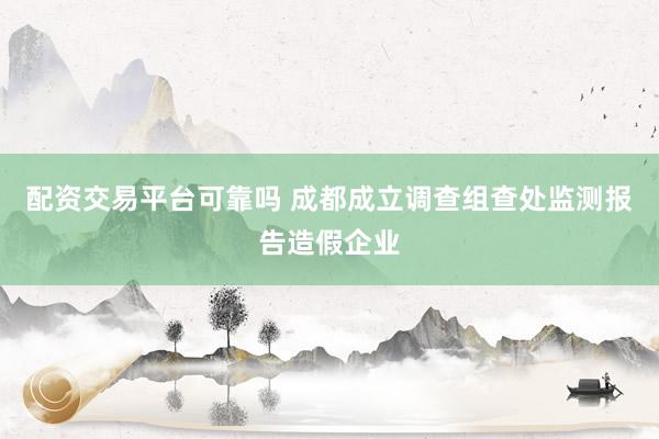 配资交易平台可靠吗 成都成立调查组查处监测报告造假企业