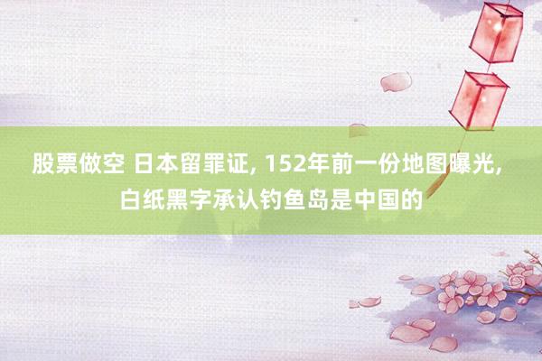 股票做空 日本留罪证, 152年前一份地图曝光, 白纸黑字承认钓鱼岛是中国的
