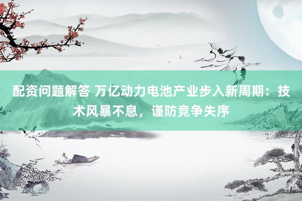 配资问题解答 万亿动力电池产业步入新周期：技术风暴不息，谨防竞争失序