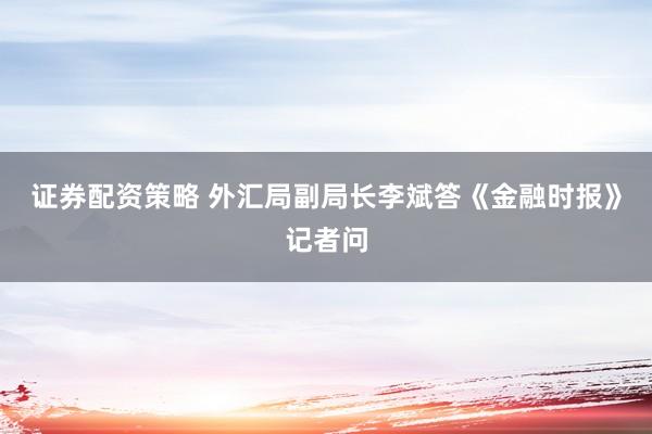 证券配资策略 外汇局副局长李斌答《金融时报》记者问