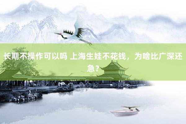 长期不操作可以吗 上海生娃不花钱，为啥比广深还急？