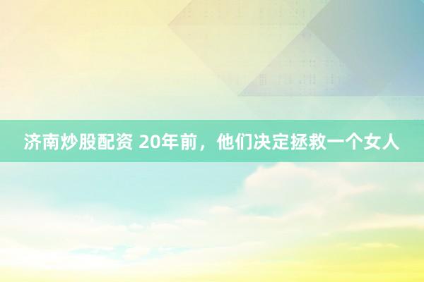 济南炒股配资 20年前，他们决定拯救一个女人