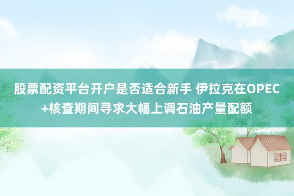 股票配资平台开户是否适合新手 伊拉克在OPEC+核查期间寻求大幅上调石油产量配额