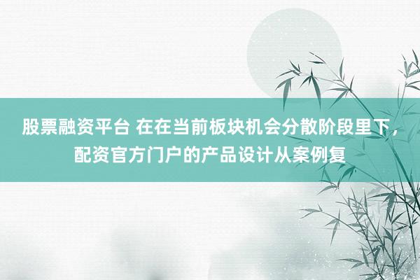 股票融资平台 在在当前板块机会分散阶段里下，配资官方门户的产品设计从案例复