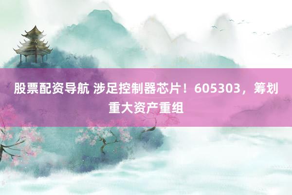 股票配资导航 涉足控制器芯片！605303，筹划重大资产重组
