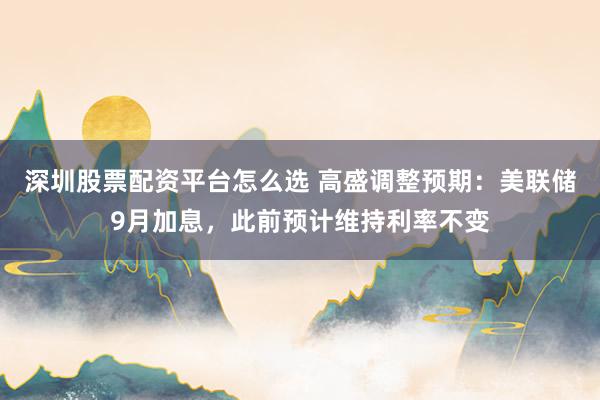 深圳股票配资平台怎么选 高盛调整预期：美联储9月加息，此前预计维持利率不变