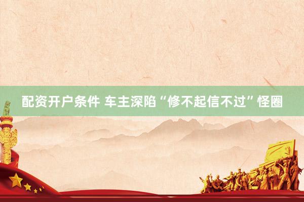 配资开户条件 车主深陷“修不起信不过”怪圈