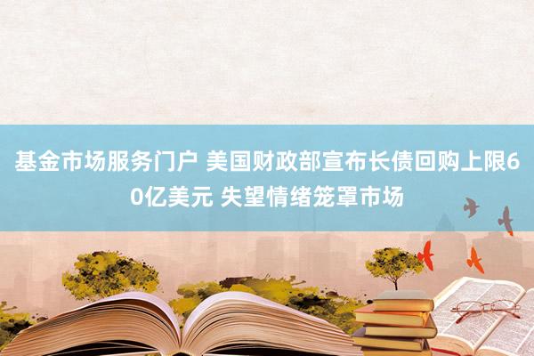 基金市场服务门户 美国财政部宣布长债回购上限60亿美元 失望情绪笼罩市场