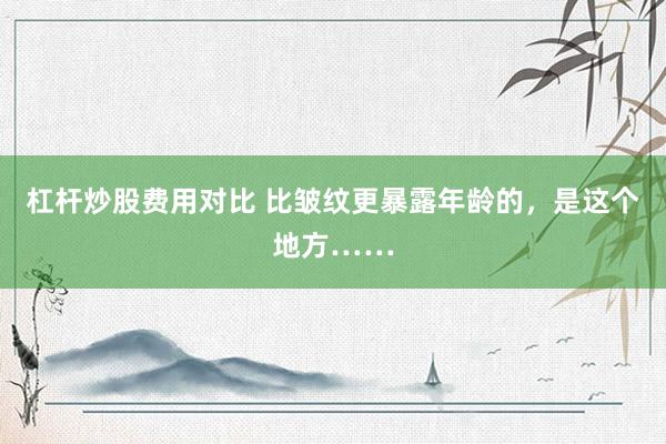杠杆炒股费用对比 比皱纹更暴露年龄的，是这个地方……
