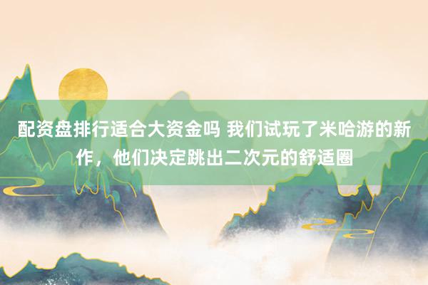 配资盘排行适合大资金吗 我们试玩了米哈游的新作，他们决定跳出二次元的舒适圈