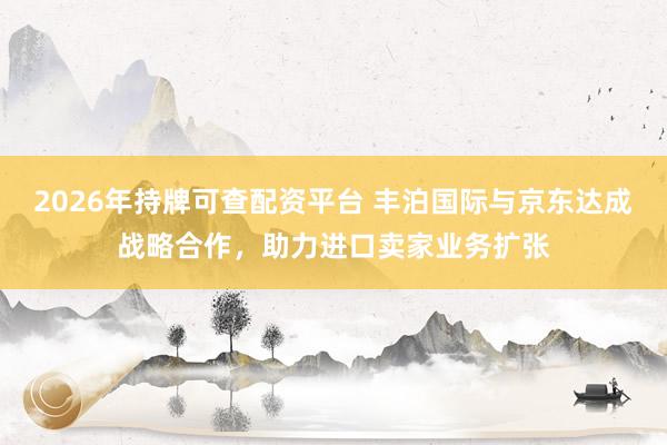 2026年持牌可查配资平台 丰泊国际与京东达成战略合作,助力进口卖家业务扩张