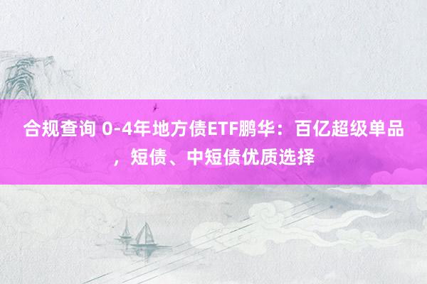 合规查询 0-4年地方债ETF鹏华：百亿超级单品，短债、中短债优质选择