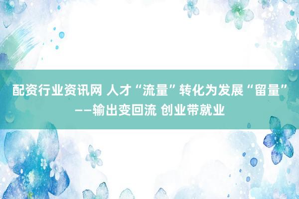 配资行业资讯网 人才“流量”转化为发展“留量”——输出变回流 创业带就业