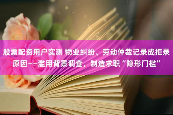 股票配资用户实测 物业纠纷、劳动仲裁记录成拒录原因——滥用背景调查，制造求职“隐形门槛”