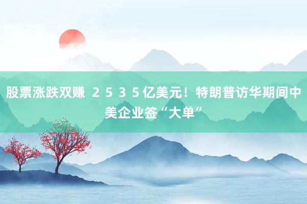 股票涨跌双赚 ２５３５亿美元！特朗普访华期间中美企业签“大单”
