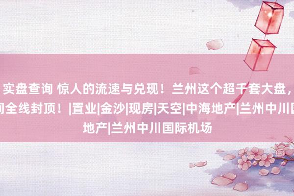 实盘查询 惊人的流速与兑现！兰州这个超千套大盘，一年时间全线封顶！|置业|金沙|现房|天空|中海地产|兰州中川国际机场