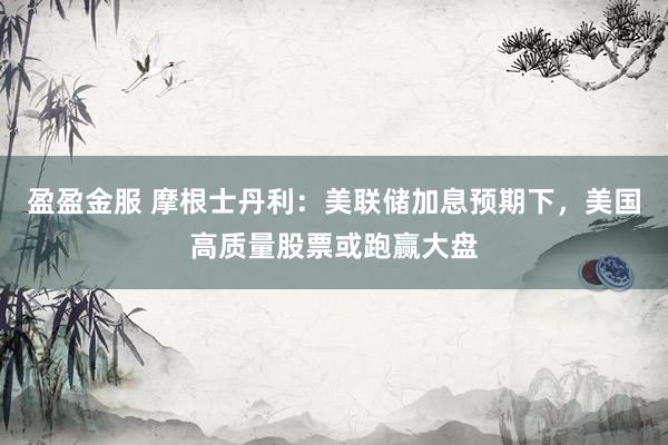 盈盈金服 摩根士丹利：美联储加息预期下，美国高质量股票或跑赢大盘