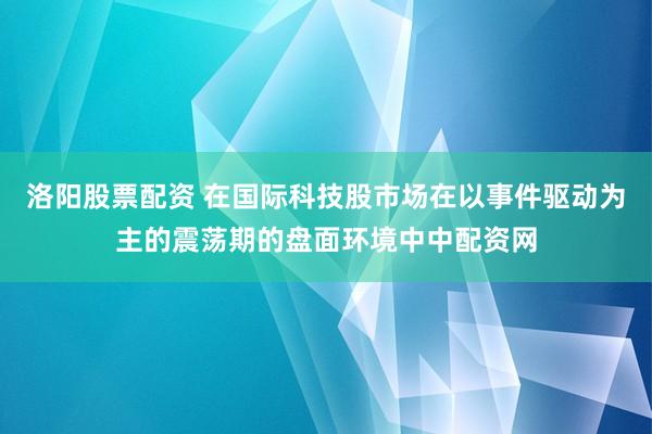 洛阳股票配资 在国际科技股市场在以事件驱动为主的震荡期的盘面环境中中配资网