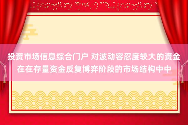 投资市场信息综合门户 对波动容忍度较大的资金在在存量资金反复博弈阶段的市场结构中中
