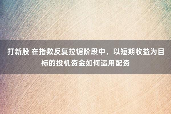 打新股 在指数反复拉锯阶段中，以短期收益为目标的投机资金如何运用配资