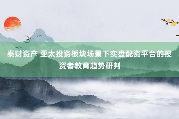 泰财资产 亚太投资板块场景下实盘配资平台的投资者教育趋势研判