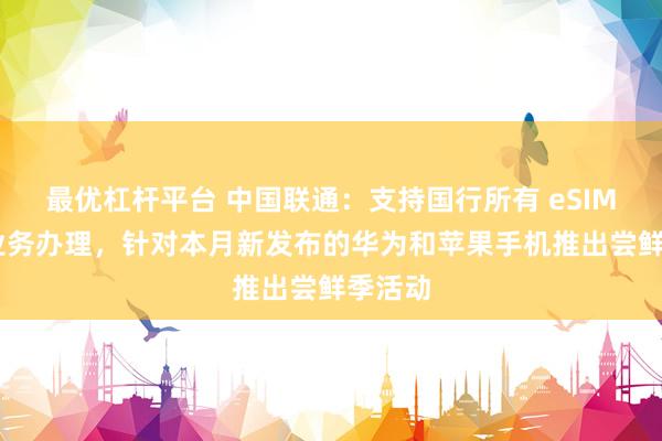 最优杠杆平台 中国联通：支持国行所有 eSIM 手机业务办理，针对本月新发布的华为和苹果手机推出尝鲜季活动