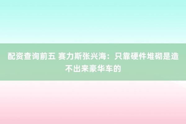 配资查询前五 赛力斯张兴海：只靠硬件堆砌是造不出来豪华车的