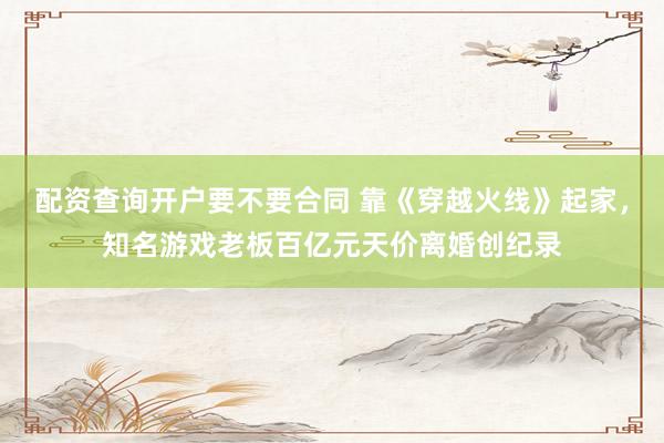 配资查询开户要不要合同 靠《穿越火线》起家，知名游戏老板百亿元天价离婚创纪录