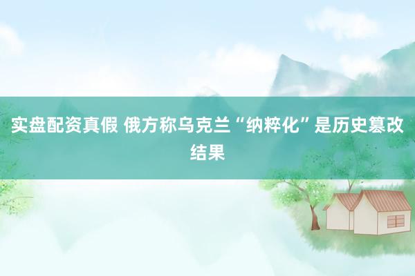 实盘配资真假 俄方称乌克兰“纳粹化”是历史篡改结果