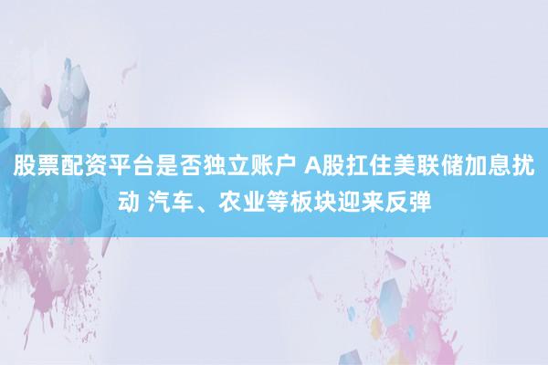 股票配资平台是否独立账户 A股扛住美联储加息扰动 汽车、农业等板块迎来反弹