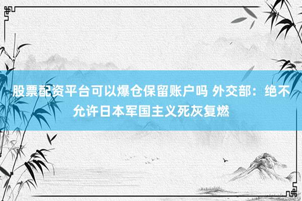 股票配资平台可以爆仓保留账户吗 外交部：绝不允许日本军国主义死灰复燃
