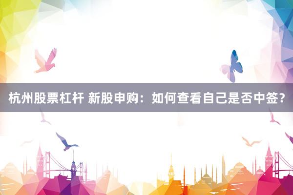 杭州股票杠杆 新股申购：如何查看自己是否中签？