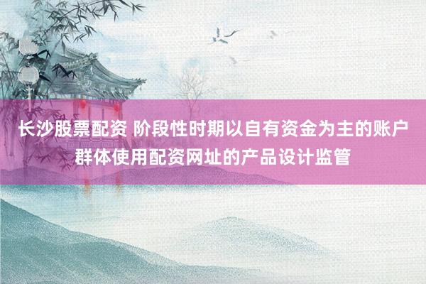 长沙股票配资 阶段性时期以自有资金为主的账户群体使用配资网址的产品设计监管