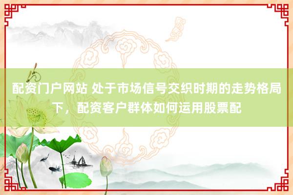 配资门户网站 处于市场信号交织时期的走势格局下，配资客户群体如何运用股票配
