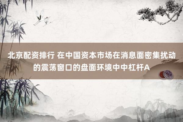 北京配资排行 在中国资本市场在消息面密集扰动的震荡窗口的盘面环境中中杠杆A