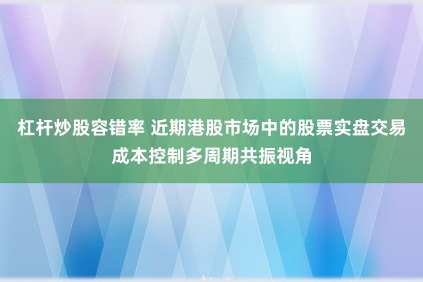 杠杆炒股容错率 近期港股市场中的股票实盘交易成本控制多周期共振视角