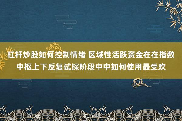 杠杆炒股如何控制情绪 区域性活跃资金在在指数中枢上下反复试探阶段中中如何使用最受欢