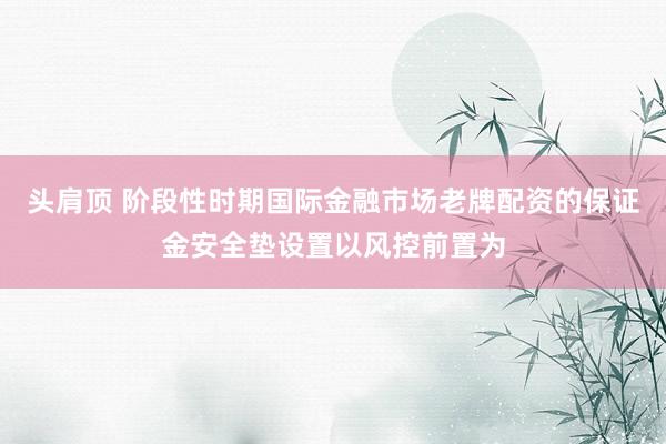 头肩顶 阶段性时期国际金融市场老牌配资的保证金安全垫设置以风控前置为