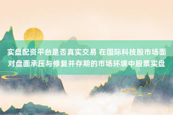 实盘配资平台是否真实交易 在国际科技股市场面对盘面承压与修复并存期的市场环境中股票实盘