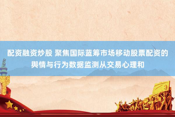配资融资炒股 聚焦国际蓝筹市场移动股票配资的舆情与行为数据监测从交易心理和