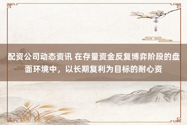 配资公司动态资讯 在存量资金反复博弈阶段的盘面环境中,以长期复利为目标的耐心资