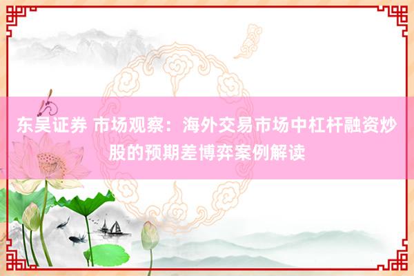 东吴证券 市场观察：海外交易市场中杠杆融资炒股的预期差博弈案例解读