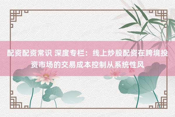 配资配资常识 深度专栏：线上炒股配资在跨境投资市场的交易成本控制从系统性风