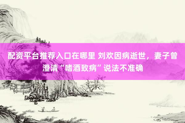 配资平台推荐入口在哪里 刘欢因病逝世，妻子曾澄清“嗜酒致病”说法不准确