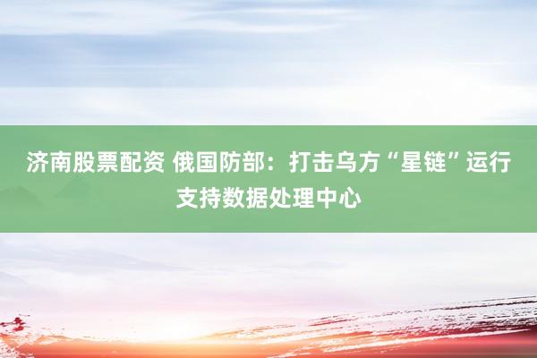 济南股票配资 俄国防部：打击乌方“星链”运行支持数据处理中心