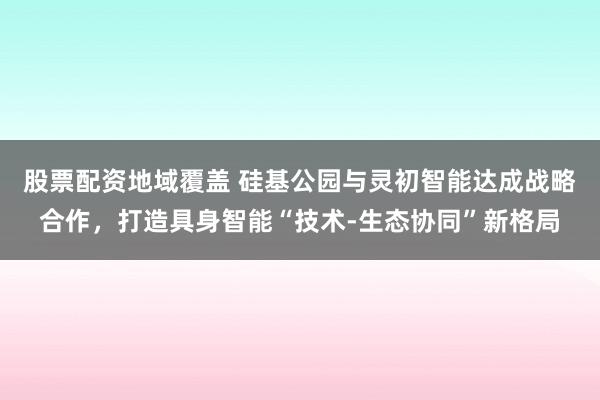 股票配资地域覆盖 硅基公园与灵初智能达成战略合作，打造具身智能“技术-生态协同”新格局