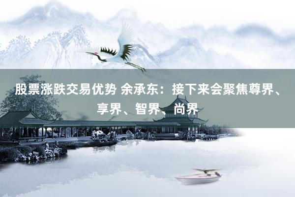 股票涨跌交易优势 余承东：接下来会聚焦尊界、享界、智界、尚界