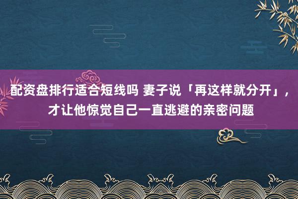 配资盘排行适合短线吗 妻子说「再这样就分开」, 才让他惊觉自己一直逃避的亲密问题