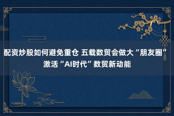 配资炒股如何避免重仓 五载数贸会做大“朋友圈” 激活“AI时代”数贸新动能